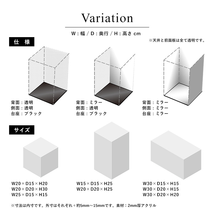 バリエーション アクリルタイプ 背面ミラータイプ 台座・背面・側面ミラータイプ。サイズ 幅15cm、幅20cm、幅30cm/奥行15cm、奥行20cm/高さ15cm、高さ20cm、高さ25cm、高さ30cm