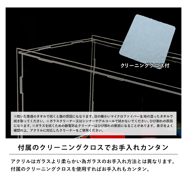 付属のクリーニングクロスでお手入れカンタン。アクリルはガラスより柔らかい為ガラスのお手入れ方法とは異なります。付属のクリーニングクロスを使用すればお手入れもカンタン。※乾いた普通のタオルで拭くと傷の原因にもなります。目の細かいマイクロファイバー生地の湿ったタオルで拭き取ってください。※ガラスクリーナー又はシンナーやアルコールで拭かないでください。ひび割れの原因になります。※ガラスを拭くための静電防止クリーナーはひび割れの原因になることがあります。表示をよく確認の上、アクリルに対応したクリーナーをご使用ください。