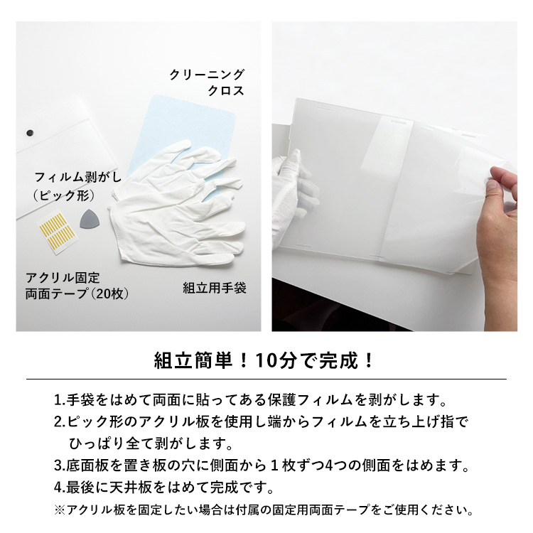 組立簡単!10分で完成!1.手袋をはめて両面に貼ってある保護フィルムを剥がします。2.ピック形のアクリル板を使用し端からフィルムを立ち上げ指でひっぱり全て剥がします。3.底面板を置き板の穴に側面から1枚ずつ4つの側面をはめます。4.最後に天井板をはめて完成です。※アクリル板を固定したい場合は付属の固定用両面テープをご使用ください。