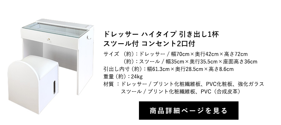 ドレッサー 引き出し1杯
スツール付 コンセント2口付 ハイタイプ 幅70cm×奥行42cm×高さ72cm 商品詳細ページへ