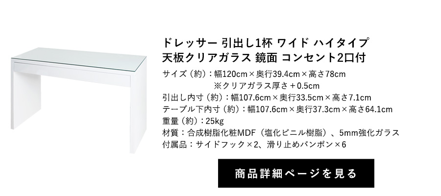 ドレッサー 引出し1杯 ワイド 鏡面 天板クリアガラス コンセント2口付 フック2個付 ハイタイプ 幅120cm×奥行39.4cm×高さ78cm 商品詳細ページへ