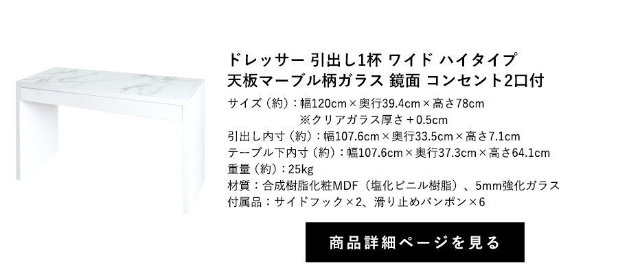 ドレッサー 引出し1杯 ワイド
鏡面 天板マーブル柄ガラス コンセント2口付 フック2個付 ハイタイプ 幅120cm×奥行39.4cm×高さ78cm 商品詳細ページへ