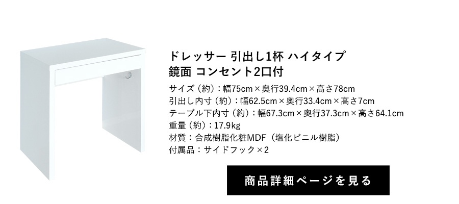 ドレッサー 引出し1杯 鏡面
コンセント2口付 フック2個付 ハイタイプ 幅75cm×奥行39.4cm×高さ78cm 商品詳細ページへ