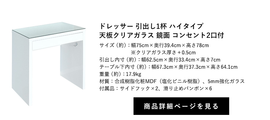 ドレッサー 引出し1杯
鏡面 天板クリアガラス コンセント2口付 フック2個付 ハイタイプ 幅75cm×奥行39.4cm×高さ78cm 商品詳細ページへ