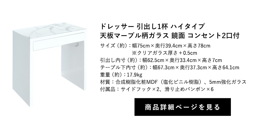 ドレッサー 引出し1杯
鏡面 天板マーブル柄ガラス コンセント2口付 フック2個付 ハイタイプ 幅75cm×奥行39.4cm×高さ78cm 商品詳細ページへ