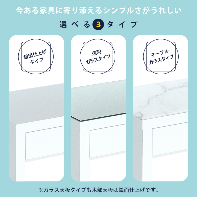 今ある家具に寄り添えるシンプルさがうれしい。選べる3タイプ。鏡面仕上げタイプ。透明ガラスタイプ。マーブルガラスタイプ。※ガラス天板タイプも木部天板は鏡面仕上げです。