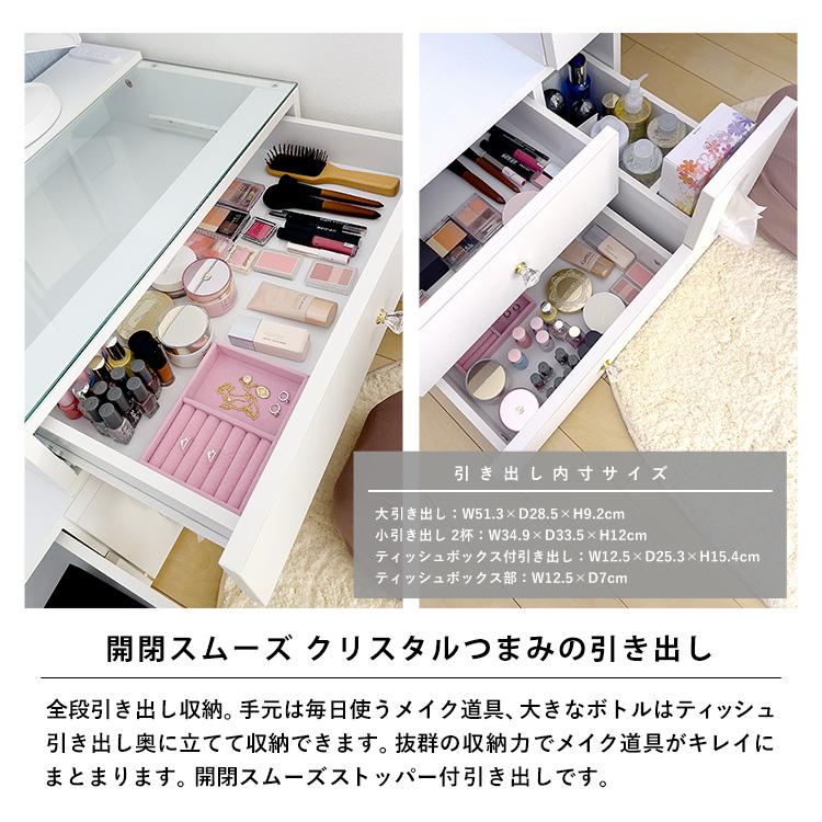 開閉スムーズ。クリスタルつまみの引き出し。全段引き出し収納。手元は毎日使うメイク道具、大きなボトルはティッシュ引き出し奥に立てて収納できます。抜群の収納力でメイク道具がキレイにまとまります。開閉スムーズストッパー付引き出しです。引き出し内寸サイズ:大引き出し/幅51.3×奥行28.5×高さ9.2cm、小引き出し2杯/幅34.9×奥行33.5×高さ12cm、ティッシュボックス付引き出し/幅12.5×奥行25.3×高さ15.4cm、ティッシュボックス部/幅12.5×奥行7cm