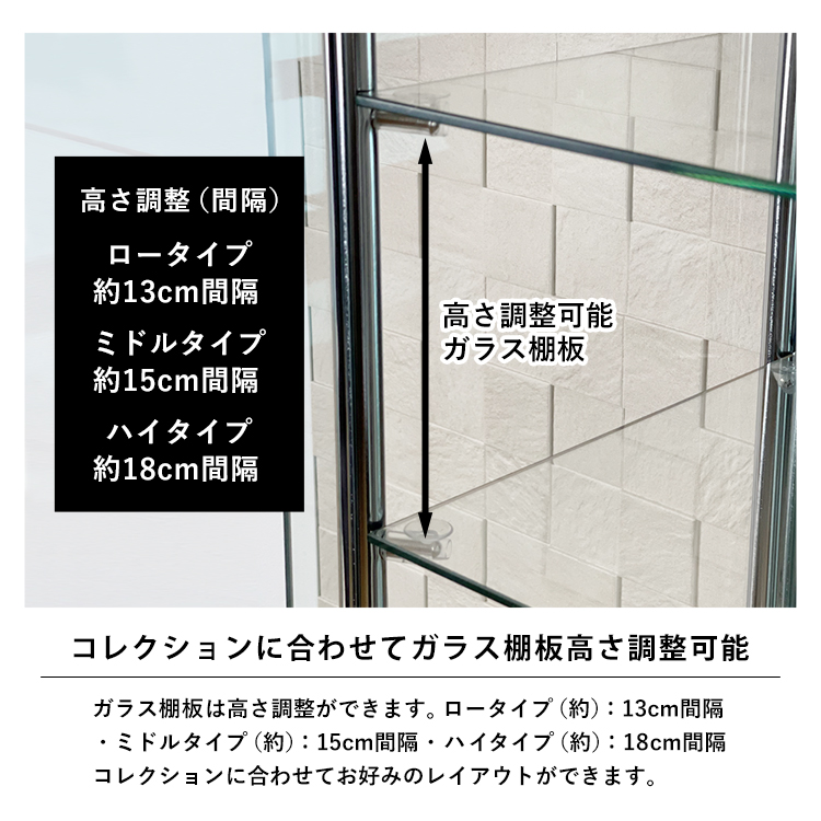 コレクションに合わせてガラス棚板高さ調整可能。ガラス棚板は高さ調整ができます。ロータイプ（約）：13cm間隔
・ミドルタイプ（約）：15cm間隔・ハイタイプ（約）：18cm間隔コレクションに合わせてお好みのレイアウトができます。高さ調整可能ガラス棚板。