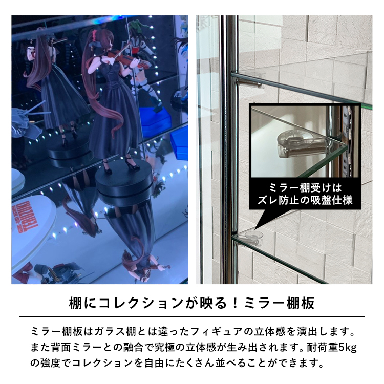 棚にコレクションが映る！ミラー棚板。ミラー棚板はガラス棚とは違ったフィギュアの立体感を演出します。また背面ミラーとの融合で究極の立体感が生み出されます。耐荷重5kgの強度でコレクションを自由にたくさん並べることができます。