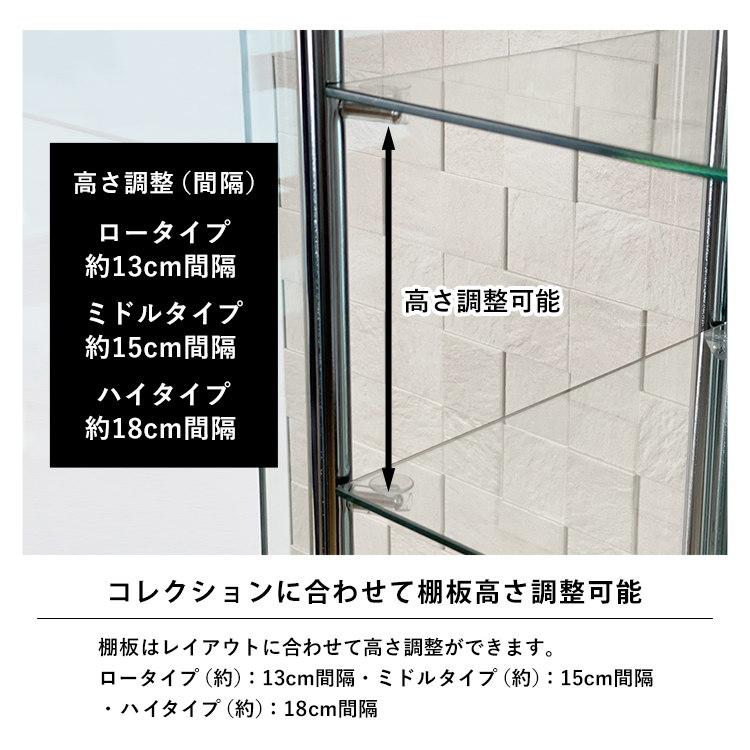 コレクションに合わせて棚板高さ調整可能。棚板は高さ調整ができます。ロータイプ(約):13cm間隔
・ミドルタイプ(約):15cm間隔・ハイタイプ(約):18cm間隔コレクションに合わせてお好みのレイアウトができます。高さ調整可能ミラー棚板。