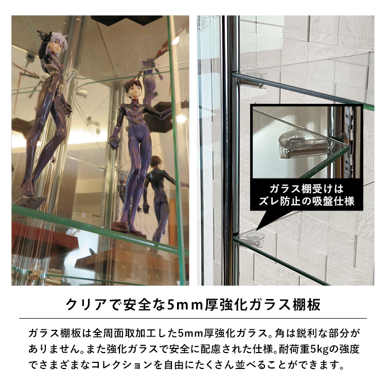 クリアで安全な5mm厚強化ガラス棚板。ガラス棚板は全周面取加工した5mm厚強化ガラス。角は鋭利な部分がありません。また強化ガラスで安全に配慮された仕様。耐荷重5kgの強度でさまざまなコレクションを自由にたくさん並べることができます。ガラス棚受けはズレ防止の吸盤仕様
