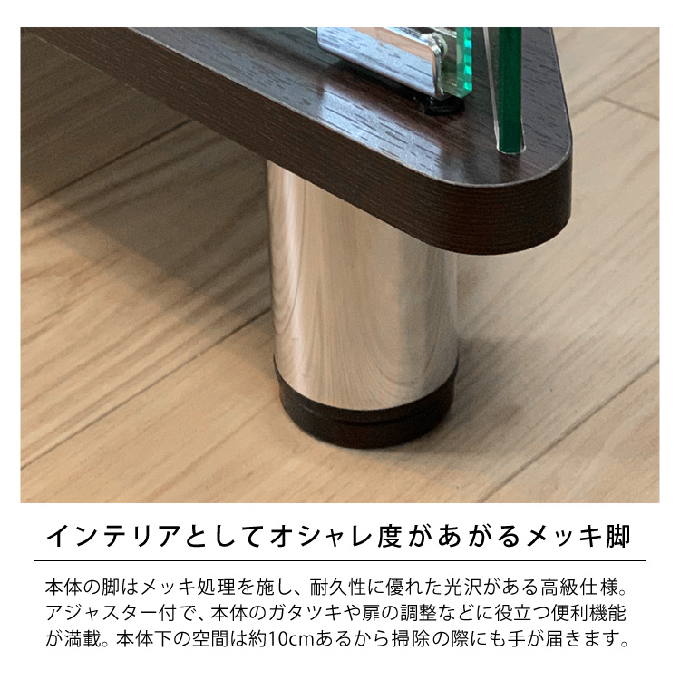 インテリアとしてオシャレ度があがるメッキ脚。本体の脚はメッキ処理を施し、耐久性に優れた光沢がある高級仕様。アジャスター付で、本体のガタツキや扉の調整などに役立つ便利機能が満載。本体下の空間は約10cmあるから掃除の際にも手が届きます。