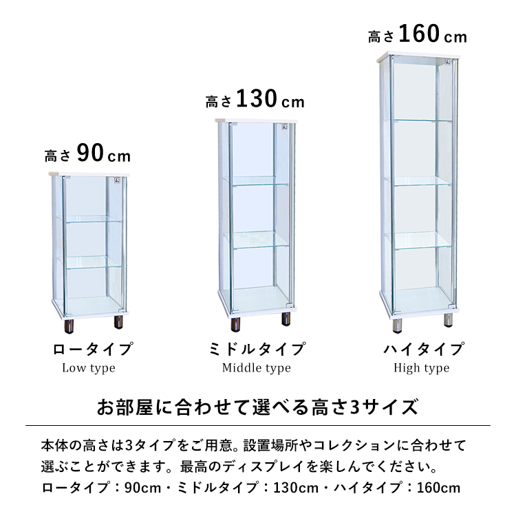お部屋に合わせて選べる高さ3サイズ。本体の高さは3タイプをご用意。設置場所やコレクションに合わせて選ぶことができます。最高のディスプレイを楽しんでください。ロータイプ:90cm・ミドルタイプ:130cm・ハイタイプ:160cm。