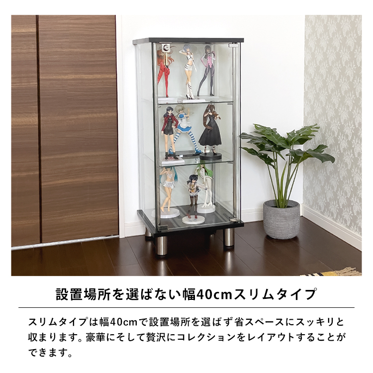 設置場所を選ばない幅40cmスリムタイプ。スリムタイプは幅40cmで設置場所を選ばず省スペースにスッキリと収まります。豪華にそして贅沢にコレクションをレイアウトすることができます。