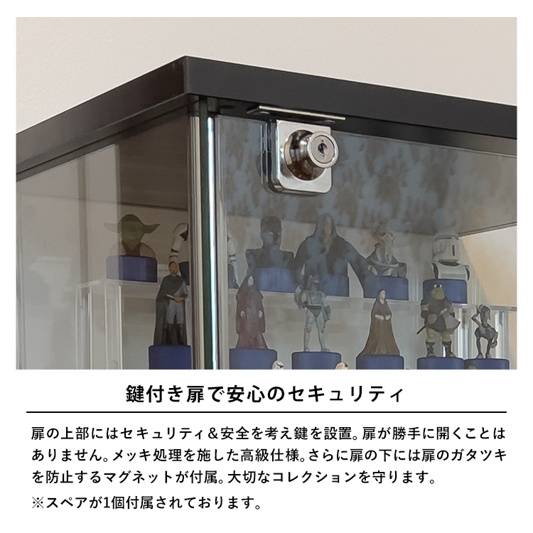 鍵付き扉で安心のセキュリティ。扉の上部にはセキュリティ&安全を考え鍵を設置。扉が勝手に開くことはありません。メッキ処理を施した高級仕様。さらに扉の下には扉のガタツキを防止するマグネットが付属。大切なコレクションを守ります。