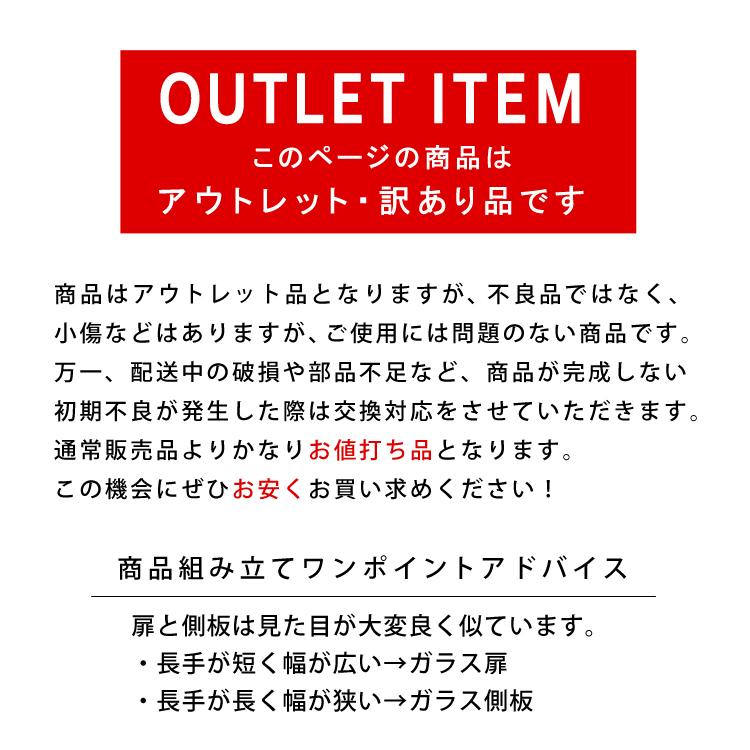 OUTLET ITEM。このページの商品はアウトレット・訳あり品です。商品はアウトレット品となりますが、不良品ではなく、見えない部分の小傷などはありますが、ご使用には問題のない商品です。万一、配送中の破損や部品不足など、商品が完成しない初期不良が発生した際は交換対応をさせていただきます。通常販売品よりかなりお値打ち品となります。この機会にぜひお安くお買い求めください！商品組み立てワンポイントアドバイス。扉と側板は見た目が大変良く似ています。・長手が短く幅が広い→ガラス扉・長手が長く幅が狭い→ガラス側板