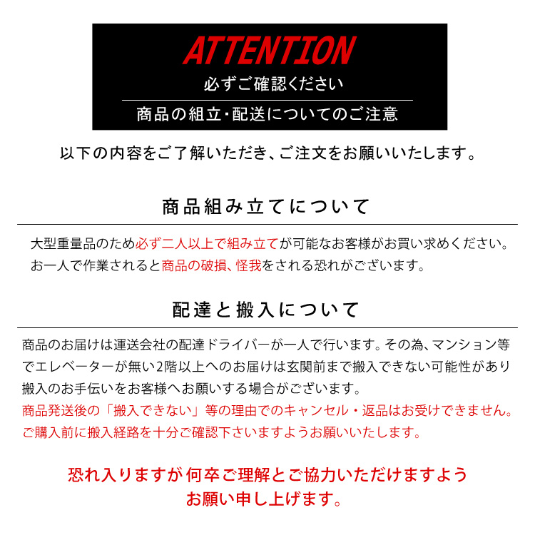 ATTENTION。必ずご確認ください。商品の組立・配送についてのご注意。以下の内容をご了解いただき、ご注文をお願いいたします。商品組み立てについて。大型重量品のため必ず二人以上で組み立てが可能なお客様がお買い求めください。お一人で作業されると商品の破損、怪我をされる恐れがございます。配達と搬入について。商品のお届けは運送会社の配達ドライバーが一人で行います。その為、マンション等
でエレベーターが無い2階以上へのお届けは玄関前まで搬入できない可能性があり搬入のお手伝いをお客様へお願いする場合がございます。商品発送後の「搬入できない」等の理由でのキャンセル・返品はお受けできません。ご購入前に搬入経路を十分ご確認下さいますようお願いいたします。恐れ入りますが何卒ご理解とご協力いただけますようお願い申し上げます。