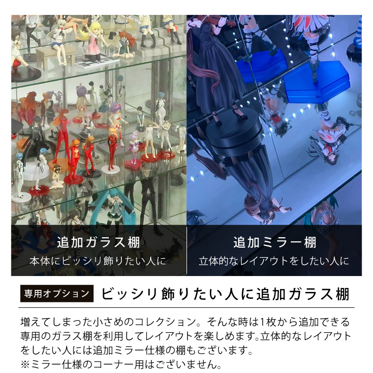 「専用オプション」ビッシリ飾りたい人に追加ガラス棚。増えてしまった小さめのコレクション。そんな時は1枚から追加できる専用のガラス棚を利用してレイアウトを楽しめます。立体的なレイアウトをしたい人には追加ミラー仕様の棚もございます。※ミラー仕様のコーナー用はございません。本体にビッシリ飾りたい人に追加ガラス棚。立体的なレイアウトをしたい人に追加ミラー棚。