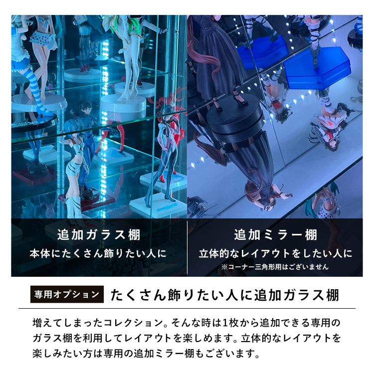 追加ガラス棚:本体にたくさん飾りたい人に。追加ミラー棚:立体的なレイアウトをしたい人に。たくさん飾りたい人に追加ガラス棚。増えてしまったコレクション。そんな時は1枚から追加できる専用のガラス棚を利用してレイアウトを楽しめます。立体的なレイアウトを楽しみたい方は専用の追加ミラー棚もございます。