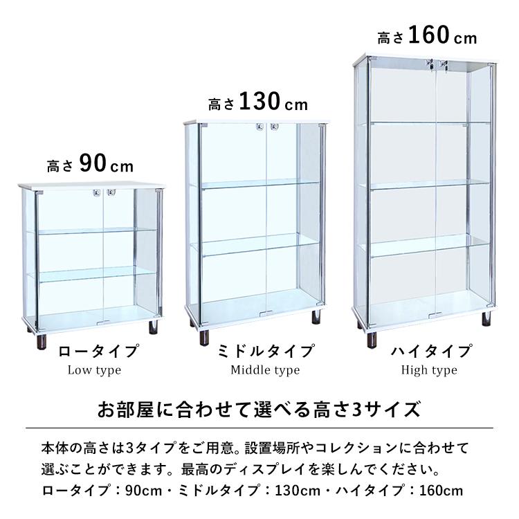 お部屋に合わせて選べる高さ3サイズ。本体の高さは3タイプをご用意。設置場所やコレクションに合わせて選ぶことができます。最高のディスプレイを楽しんでください。ロータイプ:90cm・ミドルタイプ:130cm・ハイタイプ:160cm。