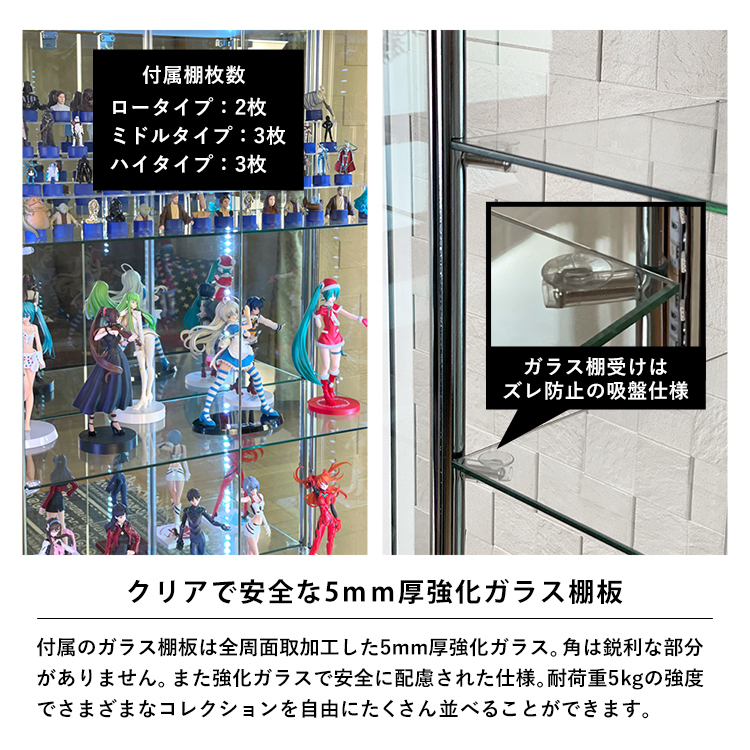 クリアで安全な5mm厚強化ガラス棚板。ガラス棚板は全周面取加工した5mm厚強化ガラス。角は鋭利な部分がありません。また強化ガラスで安全に配慮された仕様。耐荷重5kgの強度でさまざまなコレクションを自由にたくさん並べることができます。