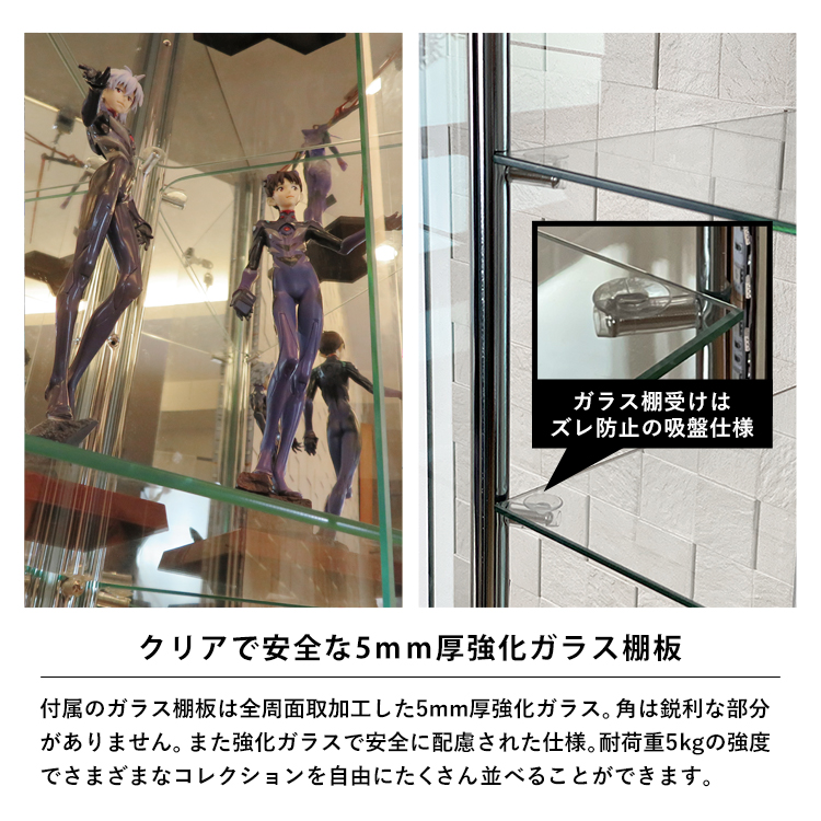 クリアで安全な5mm厚強化ガラス棚板。ガラス棚板は全周面取加工した5mm厚強化ガラス。角は鋭利な部分がありません。また強化ガラスで安全に配慮された仕様。耐荷重5kgの強度でさまざまなコレクションを自由にたくさん並べることができます。