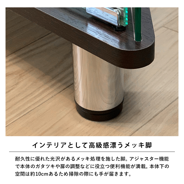 インテリアとして高級感漂うメッキ脚。耐久性に優れた光沢があるメッキ処理を施した脚。アジャスター機能で本体のガタツキや扉の調整などに役立つ便利機能が満載。本体下の空間は約10cmあるため掃除の際にも手が届きます。