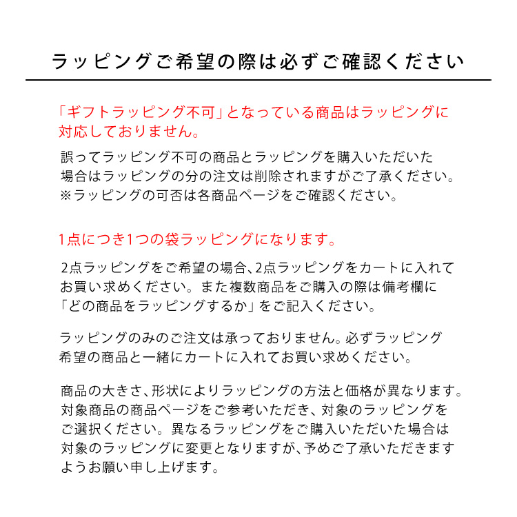 ラッピングご希望の際は必ずご確認ください。「ギフトラッピング不可」となっている商品はラッピングに対応しておりません。誤ってラッピング不可の商品とラッピングを購入いただいた場合はラッピングの分の注文は削除されますがご了承ください。※ラッピングの可否は各商品ページをご確認ください。1点につき1つの袋ラッピングになります。2点ラッピングをご希望の場合、2点ラッピングをカートに入れてお買い求めください。また複数商品をご購入の際は備考欄に「どの商品をラッピングするか」をご記入ください。ラッピングのみのご注文は承っておりません。必ずラッピング希望の商品と一緒にカートに入れてお買い求めください。商品の大きさ、形状によりラッピングの方法と価格が異なります。対象商品の商品ページをご参考いただき、対象のラッピングをご選択ください。異なるラッピングをご購入いただいた場合は対象のラッピングに変更となりますが、予めご了承いただきますようお願い申し上げます。