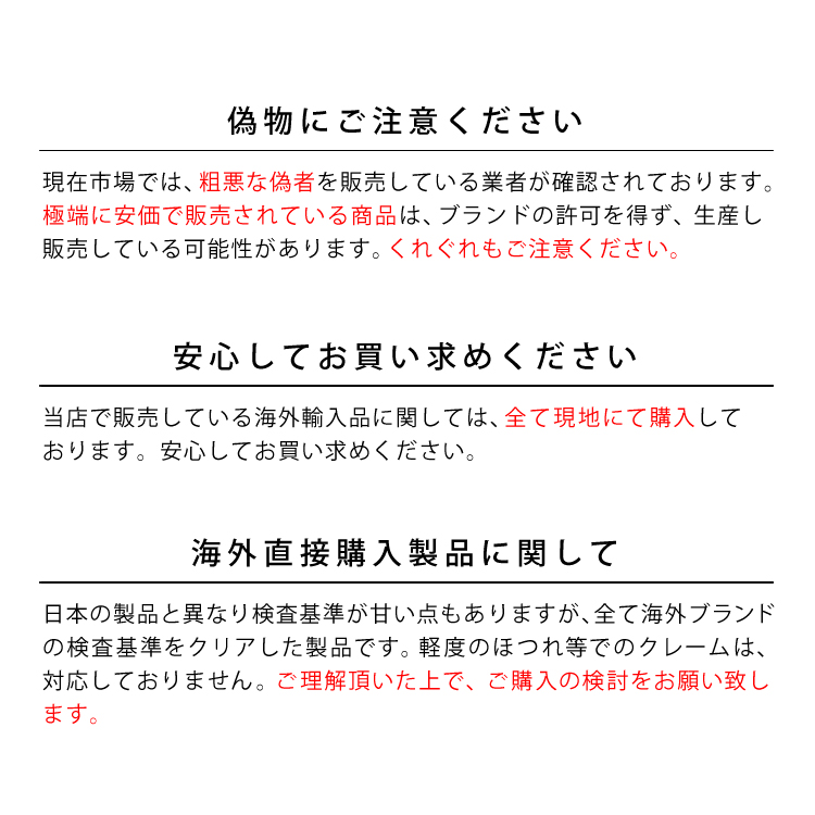 偽物にご注意ください。現在市場では、粗悪な偽者を販売している業者が確認されております。極端に安価で販売されている商品は、ブランドの許可を得ず、生産し販売している可能性があります。くれぐれもご注意ください。安心してお買い求めください。当店で販売している海外輸入品に関しては、全て現地にて購入しております。安心してお買い求めください。海外直接購入製品に関して。日本の製品と異なり検査基準が甘い点もありますが、全て海外ブランドの検査基準をクリアした製品です。軽度のほつれ等でのクレームは、対応しておりません。ご理解頂いた上で、ご購入の検討をお願い致します。