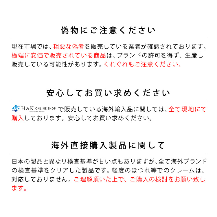 偽物にご注意ください。現在市場では、粗悪な偽者を販売している業者が確認されております。極端に安価で販売されている商品は、ブランドの許可を得ず、生産し販売している可能性があります。くれぐれもご注意ください。安心してお買い求めください。H&K ONLINE SHOPで販売している海外輸入品に関しては、全て現地にて購入しております。安心してお買い求めください。海外直接購入製品に関して。日本の製品と異なり検査基準が甘い点もありますが、全て海外ブランドの検査基準をクリアした製品です。軽度のほつれ等でのクレームは、対応しておりません。ご理解頂いた上で、ご購入の検討をお願い致します。