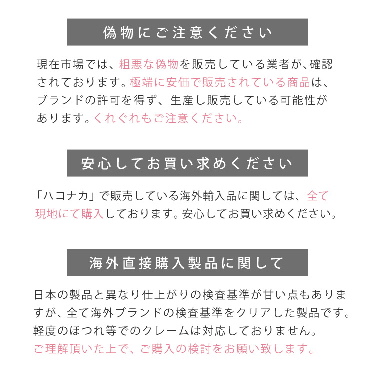 偽物にご注意ください。現在市場では、粗悪な偽者を販売している業者が確認されております。極端に安価で販売されている商品は、ブランドの許可を得ず、生産し販売している可能性があります。くれぐれもご注意ください。安心してお買い求めください。H&K ONLINE SHOPで販売している海外輸入品に関しては、全て現地にて購入しております。安心してお買い求めください。海外直接購入製品に関して。日本の製品と異なり検査基準が甘い点もありますが、全て海外ブランドの検査基準をクリアした製品です。軽度のほつれ等でのクレームは、対応しておりません。ご理解頂いた上で、ご購入の検討をお願い致します。