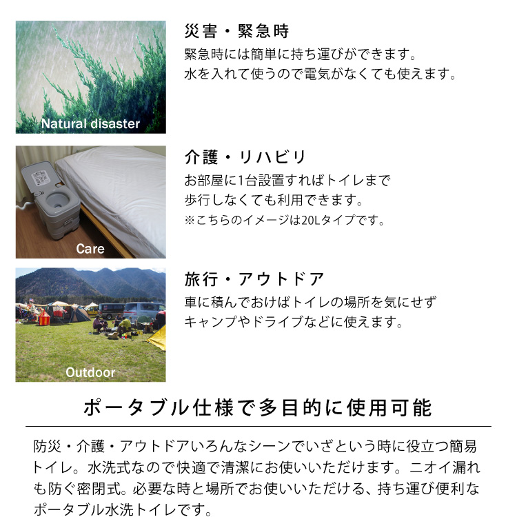 ポータブル仕様で多目的に使用可能。防災・介護・アウトドアいろんなシーンでいざという時に役立つ簡易トイレ。水洗式なので快適で清潔にお使いいただけます。ニオイ漏れも防ぐ密閉式。必要な時と場所でお使いいただける、持ち運び便利なポータブル水洗トイレです。