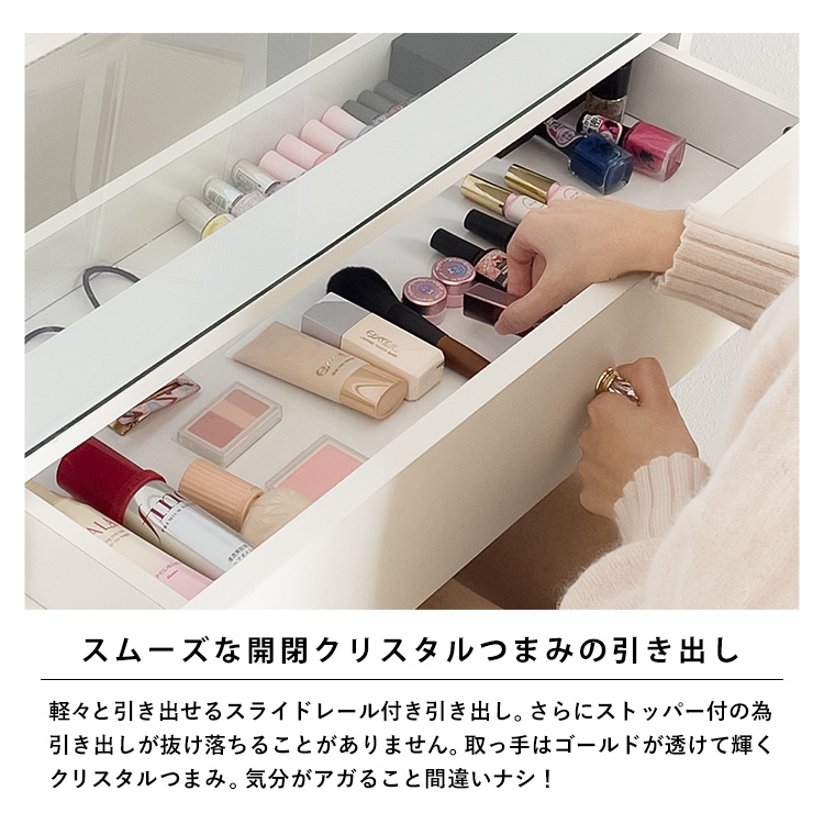 スムーズな開閉クリスタルつまみの引き出し。軽々と引き出せるスライドレール付き引き出し。さらにストッパー付の為、引き出しが抜け落ちることがありません。取っ手はゴールドが透けて輝くクリスタルつまみ。気分がアガること間違いナシ!