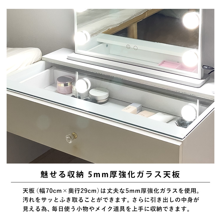 魅せる収納。5mm厚強化ガラス天板。天板(幅70cm×奥行29cm)は丈夫な5mm厚強化ガラスを使用。汚れをサッとふき取ることができます。さらに引き出しの中身が見える為、毎日使う小物やメイク道具を上手に収納できます。