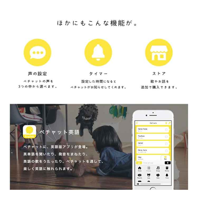 他にもこんな機能が。声の設定：ペチャットの声を3つの中から選べます。タイマー：設定した時間になるとペチャットがお知らせしてくれます。ストア：歌やお話を追加購入できます。ペチャット英語：ペチャットに英語版アプリが登場。英単語を聞いたり、発音をまねたり、英語の歌を歌ったり、ペチャットを通して楽しく英語に触れられます。