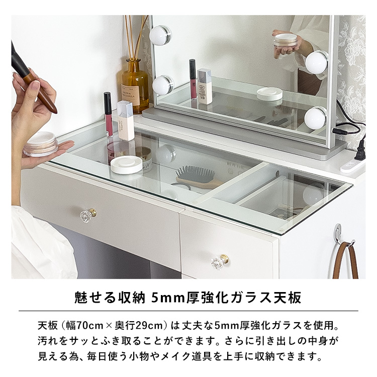 魅せる収納。5mm厚強化ガラス天板。天板(幅70cm×奥行29cm)は丈夫な5mm厚強化ガラスを使用。汚れをサッとふき取ることができます。さらに引き出しの中身が見える為、毎日使う小物やメイク道具を上手に収納できます。